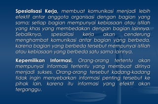 Spesialisasi Kerja,Spesialisasi Kerja, membuat komunikasi menjadi lebihmembuat komunikasi menjadi lebih
efektif antar anggota organisasi dengan bagian yangefektif antar anggota organisasi dengan bagian yang
sama; setiap bagian mempunyai kebiasaan atau istilahsama; setiap bagian mempunyai kebiasaan atau istilah
yang khas yang membedakan dengan bagian lainnya.yang khas yang membedakan dengan bagian lainnya.
Sebaliknya, spesialiasi kerja akan cenderungSebaliknya, spesialiasi kerja akan cenderung
menghambat komunikasi antar bagian yang berbeda,menghambat komunikasi antar bagian yang berbeda,
karena bagian yang berbeda tersebut mempunyai istilahkarena bagian yang berbeda tersebut mempunyai istilah
atau kebiasaan yang berbeda satu sama lainnya.atau kebiasaan yang berbeda satu sama lainnya.
Kepemilikan Informasi,Kepemilikan Informasi, Orang-orang tertentu akanOrang-orang tertentu akan
mempunyai informasi tertentu yang membuat dirinyamempunyai informasi tertentu yang membuat dirinya
menjadi sukses. Orang-orang tersebut kadang-kadangmenjadi sukses. Orang-orang tersebut kadang-kadang
tidak ingin menyebarkan informasi penting tersebut ketidak ingin menyebarkan informasi penting tersebut ke
pihak lain, karena itu informasi yang efektif akanpihak lain, karena itu informasi yang efektif akan
terganggu.terganggu.
 