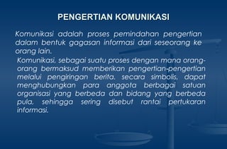 Komunikasi adalah proses pemindahan pengertian
dalam bentuk gagasan informasi dari seseorang ke
orang lain.
Komunikasi, sebagai suatu proses dengan mana orang-
orang bermaksud memberikan pengertian pengertian‑
melalui pengiringan berita. secara simbolis, dapat
menghubungkan para anggota berbagai satuan
organisasi yang berbeda dan bidang yang berbeda
pula, sehingga sering disebut rantai pertukaran
informasi.
PENGERTIAN KOMUNIKASIPENGERTIAN KOMUNIKASI
 