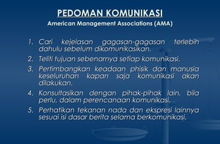1.1. Cari kejelasan gagasan-gagasan terlebihCari kejelasan gagasan-gagasan terlebih
dahulu sebelum dikomunikasikan.dahulu sebelum dikomunikasikan.
2.2. Teliti tujuan sebenarnya setiap komunikasi.Teliti tujuan sebenarnya setiap komunikasi.
3.3. Pertimbangkan keadaan phisik dan manusiaPertimbangkan keadaan phisik dan manusia
keseluruhan kapan saja komunikasi akankeseluruhan kapan saja komunikasi akan
dilakukan.dilakukan.
4.4. Konsultasikan dengan pihak-pihak lain, bilaKonsultasikan dengan pihak-pihak lain, bila
perlu, dalam perencanaan komunikasi.perlu, dalam perencanaan komunikasi.
5.5. Perhatikan tekanan nada dan ekspresi lainnyaPerhatikan tekanan nada dan ekspresi lainnya
sesuai isi dasar berita selama berkomunikasi.sesuai isi dasar berita selama berkomunikasi.
PEDOMAN KOMUNIKASIPEDOMAN KOMUNIKASI
American Management Associations (AMA)American Management Associations (AMA)
 