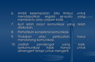 6.6. Ambil kesempatan, bila timbul, untukAmbil kesempatan, bila timbul, untuk
mendapatkan segala se-suatu yangmendapatkan segala se-suatu yang
membantu atau umpan balik.membantu atau umpan balik.
7.7. Ikuti lebih lanjut komunikasi yang telahIkuti lebih lanjut komunikasi yang telah
dilakukan.dilakukan.
8.8. Perhatikan konsistensi komunikasi.Perhatikan konsistensi komunikasi.
9.9. Tindakan atau perbuatan. harusTindakan atau perbuatan. harus
mendorong komunikasi.mendorong komunikasi.
10.10. Jadilah pendengar yang baik,Jadilah pendengar yang baik,
berkomunikasi tidak hanya untukberkomunikasi tidak hanya untuk
dimengerti tetapi untuk mengerti.dimengerti tetapi untuk mengerti.
 