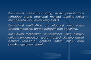 Komunikasi melibatkan orang, maka pemahamanKomunikasi melibatkan orang, maka pemahaman
terhadap orang (manusia) menjadi penting untukterhadap orang (manusia) menjadi penting untuk
mempelajari komunikasi yang efektif.mempelajari komunikasi yang efektif.
Komunikasi melibatkan arti informasi yang samaKomunikasi melibatkan arti informasi yang sama
((shared meaningshared meaning) antara pengirim dan penerima.) antara pengirim dan penerima.
Komunikasi melibatkan simbol-simbol, yang dipakaiKomunikasi melibatkan simbol-simbol, yang dipakai
untuk menyampaikan suatu maksud, dimana dapatuntuk menyampaikan suatu maksud, dimana dapat
berupa kata-kata, gerakan tubuh, huruf, atauberupa kata-kata, gerakan tubuh, huruf, atau
gerakan-gerakan tertentu.gerakan-gerakan tertentu.
 