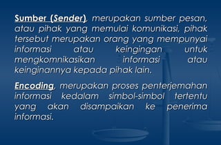 Sumber (Sumber (SenderSender)), merupakan sumber pesan,, merupakan sumber pesan,
atau pihak yang memulai komunikasi, pihakatau pihak yang memulai komunikasi, pihak
tersebut merupakan orang yang mempunyaitersebut merupakan orang yang mempunyai
informasi atau keingingan untukinformasi atau keingingan untuk
mengkomnikasikan informasi ataumengkomnikasikan informasi atau
keinginannya kepada pihak lain.keinginannya kepada pihak lain.
EncodingEncoding,, merupakan proses penterjemahanmerupakan proses penterjemahan
informasi kedalam simbol-simbol tertentuinformasi kedalam simbol-simbol tertentu
yang akan disampaikan ke penerimayang akan disampaikan ke penerima
informasi.informasi.
 