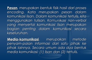 PesanPesan, merupakan bentuk fisik hasil dari proses, merupakan bentuk fisik hasil dari proses
encodingencoding. Kata merupakan pesan dalam. Kata merupakan pesan dalam
komunikasi lisan. Dalam komunikasi tertulis, kitakomunikasi lisan. Dalam komunikasi tertulis, kita
menggunakan tulisan. Komunikasi non-verbalmenggunakan tulisan. Komunikasi non-verbal
yang menyertai komunikasi lisan merupakanyang menyertai komunikasi lisan merupakan
bagian penting dalam komunikasi secarabagian penting dalam komunikasi secara
keseluruhan.keseluruhan.
Media-komunikasiMedia-komunikasi, merupakan metode, merupakan metode
penyam-paian informasi dari satu pihak kepenyam-paian informasi dari satu pihak ke
pihak lainnya. Secara umum ada dua bentukpihak lainnya. Secara umum ada dua bentuk
media komunikasi: (1) lisan dan (2) tertulis.media komunikasi: (1) lisan dan (2) tertulis.
 