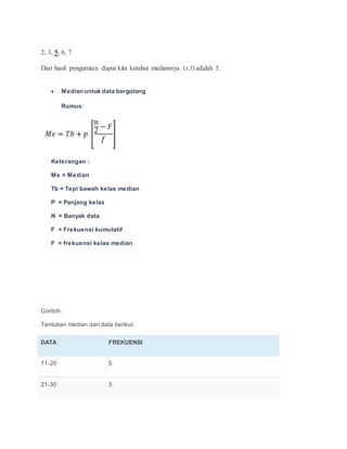 2, 3, 5, 6, 7
Dari hasil pengurutan dapat kita ketahui mediannya (x3) adalah 5.
 Median untuk data bergolong
Rumus:
Keterangan :
Me = Median
Tb = Tepi bawah kelas median
P = Panjang kelas
N = Banyak data
F = Frekuensi kumulatif
F = frekuensi kelas median
Contoh :
Tentukan median dari data berikut.
DATA FREKUENSI
11-20 5
21-30 3
 