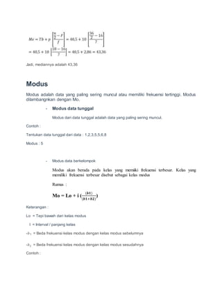 Jadi, mediannya adalah 43,36
Modus
Modus adalah data yang paling sering muncul atau memiliki frekuensi tertinggi. Modus
dilambangnkan dengan Mo.
- Modus data tunggal
Modus dari data tunggal adalah data yang paling sering muncul.
Contoh :
Tentukan data tunggal dari data : 1,2,3,5,5,6,8
Modus : 5
- Modus data berkelompok
Modus akan berada pada kelas yang memiiki frekuensi terbesar. Kelas yang
memiliki frekuensi terbesar disebut sebagai kelas modus
Rumus :
Mo = Lo + i (
(𝒃𝟏)
(𝒃𝟏+𝒃𝟐)
)
Keterangan :
Lo = Tepi bawah dari kelas modus
I = Interval / panjang kelas
-𝑏1 = Beda frekuensi kelas modus dengan kelas modus sebelumnya
-𝑏2 = Beda frekuensi kelas modus dengan kelas modus sesudahnya
Contoh :
 