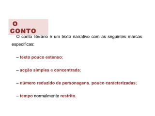 O
CONTO
O conto literário é um texto narrativo com as seguintes marcas
específicas:
– texto pouco extenso;
– acção simples e concentrada;
– número reduzido de personagens, pouco caracterizadas;
– tempo normalmente restrito.
 