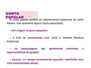 CONTO
POPULAR
O conto popular partilha as características essenciais do conto
literário, mas apresenta alguns traços particulares:
– tem origem no povo (popular);
– é fruto da transmissão oral, como a restante literatura
tradicional;
– as personagens são geralmente anónimas e
representativas de grupos;
– situa-se num tempo normalmente passado, indefinido, mas
com ensinamentos atuais.
 