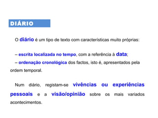 DIÁRIO
O diário é um tipo de texto com características muito próprias:
– escrita localizada no tempo, com a referência à data;
– ordenação cronológica dos factos, isto é, apresentados pela
ordem temporal.
Num diário, registam se‑ vivências ou experiências
pessoais e a visão/opinião sobre os mais variados
acontecimentos.
 