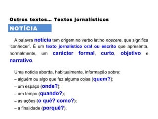 NOTÍCIA
Outros textos… Textos jornalísticos
A palavra notícia tem origem no verbo latino noscere, que significa
‘conhecer’. É um texto jornalístico oral ou escrito que apresenta,
normalmente, um carácter formal, curto, objetivo e
narrativo.
Uma notícia aborda, habitualmente, informação sobre:
– alguém ou algo que fez alguma coisa (quem?);
– um espaço (onde?);
– um tempo (quando?);
– as ações (o quê? como?);
– a finalidade (porquê?).
 