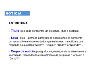 NOTÍCIA
ESTRUTURA
– Título (que pode apresentar um antetítulo, título e subtítulo).
– Lead (‘guia’ – primeiro parágrafo da notícia onde se apresenta
um resumo breve sobre os dados que se incluem na notícia e que
responde às questões “Quem?”, “O quê?”, “Onde?” e “Quando?”).
– Corpo da notícia (parágrafos seguintes, onde se desenvolve a
informação, respondendo eventualmente às perguntas “Porquê?” e
“Como?”).
 