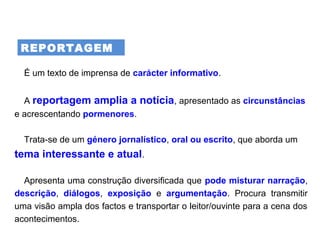 REPORTAGEM
É um texto de imprensa de carácter informativo.
A reportagem amplia a notícia, apresentado as circunstâncias
e acrescentando pormenores.
Trata-se de um género jornalístico, oral ou escrito, que aborda um
tema interessante e atual.
Apresenta uma construção diversificada que pode misturar narração,
descrição, diálogos, exposição e argumentação. Procura transmitir
uma visão ampla dos factos e transportar o leitor/ouvinte para a cena dos
acontecimentos.
 