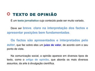 TEXTO DE OPINIÃO
É um texto jornalístico cujo conteúdo pode ser muito variado.
Deve ser breve, claro na interpretação dos factos e
apresentar posições bem fundamentadas.
Os factos são apresentados e interpretados pelo
autor, que faz sobre eles um juízo de valor, de acordo com o seu
ponto de vista.
Na comunicação social, a opinião aparece em diversos tipos de
texto, como o artigo de opinião, que aborda os mais diversos
assuntos, da arte à divulgação científica.
 
