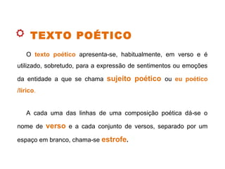TEXTO POÉTICO
O texto poético apresenta se, habitualmente, em verso e é‑
utilizado, sobretudo, para a expressão de sentimentos ou emoções
da entidade a que se chama sujeito poético ou eu poético
/lírico.
A cada uma das linhas de uma composição poética dá se o‑
nome de verso e a cada conjunto de versos, separado por um
espaço em branco, chama se‑ estrofe.
 