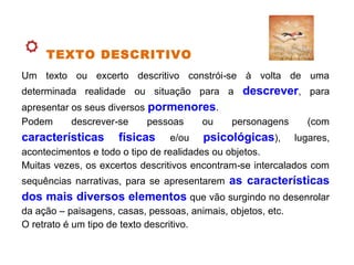 TEXTO DESCRITIVO
Um texto ou excerto descritivo constrói se à volta de uma‑
determinada realidade ou situação para a descrever, para
apresentar os seus diversos pormenores.
Podem descrever se pessoas ou personagens (com‑
características físicas e/ou psicológicas), lugares,
acontecimentos e todo o tipo de realidades ou objetos.
Muitas vezes, os excertos descritivos encontram se intercalados com‑
sequências narrativas, para se apresentarem as características
dos mais diversos elementos que vão surgindo no desenrolar
da ação – paisagens, casas, pessoas, animais, objetos, etc.
O retrato é um tipo de texto descritivo.
 