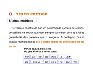TEXTO POÉTICO
Sílabas métricas
O verso é constituído por um determinado número de sílabas,
percetíveis na leitura, que nem sempre coincidem com as sílabas
gramaticais das palavras que o integram. A contagem destas
sílabas métricas faz se‑ até à sílaba tónica da última palavra do
verso.
Ver as coisas mais além
Do que alcança a nossa vista!
Ver as coi sas mais a lém
Do que_al can ça_a no ssa vis
 