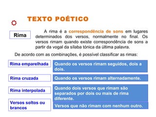 TEXTO POÉTICO
Rima
A rima é a correspondência de sons em lugares
determinados dos versos, normalmente no final. Os
versos rimam quando existe correspondência de sons a
partir da vogal da sílaba tónica da última palavra.
De acordo com as combinações, é possível classificar as rimas:
Rima emparelhada Quando os versos rimam seguidos, dois a
dois.
Rima cruzada Quando os versos rimam alternadamente.
Rima interpolada
Quando dois versos que rimam são
separados por dois ou mais de rima
diferente.
Versos soltos ou
brancos Versos que não rimam com nenhum outro.
 