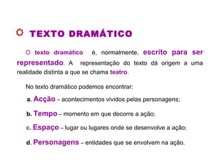 TEXTO DRAMÁTICO
O texto dramático é, normalmente, escrito para ser
representado. A representação do texto dá origem a uma
realidade distinta a que se chama teatro.
No texto dramático podemos encontrar:
a. Acção – acontecimentos vividos pelas personagens;
b. Tempo – momento em que decorre a ação;
d. Personagens – entidades que se envolvem na ação.
c. Espaço – lugar ou lugares onde se desenvolve a ação;
 