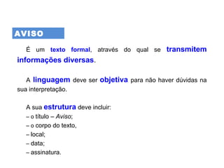 AVISO
É um texto formal, através do qual se transmitem
informações diversas.
A linguagem deve ser objetiva para não haver dúvidas na
sua interpretação.
A sua estrutura deve incluir:
– o título – Aviso;
– o corpo do texto,
– local;
– data;
– assinatura.
 
