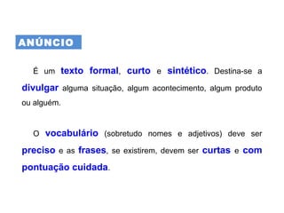 ANÚNCIO
É um texto formal, curto e sintético. Destina-se a
divulgar alguma situação, algum acontecimento, algum produto
ou alguém.
O vocabulário (sobretudo nomes e adjetivos) deve ser
preciso e as frases, se existirem, devem ser curtas e com
pontuação cuidada.
 