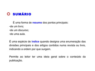 SUMÁRIO
É uma forma de resumo dos pontos principais:
-de um livro;
-de um discurso;
-de uma aula.
É uma espécie de índice quando designa uma enumeração das
divisões principais e dos artigos contidos numa revista ou livro,
indicando a ordem por que surgem.
Permite ao leitor ter uma ideia geral sobre o conteúdo da
publicação.
 