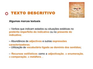 TEXTO DESCRITIVO
Algumas marcas textuais
– Verbos que indicam estados ou situações estáticas no
pretérito imperfeito do indicativo ou no presente do
indicativo;
– Abundância de adjectivos e outras expressões
caracterizadoras;
– Recursos estilísticos como a adjectivação, a enumeração,
a comparação, a metáfora…
– Utilização de vocabulário ligado ao domínio dos sentidos;
 