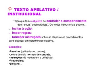 TEXTO APELATIVO /
INSTRUCIONAL
Texto que tem o objetivo de controlar o comportamento
do(s) seu(s) destinatário(s). Os textos instrucionais podem…
… incitar à ação;
… impor regras;
… fornecer instruções sobre as etapas e os procedimentos
para alcançar um determinado objetivo.
Exemplos:
•Receitas (culinárias ou outras);
•Leis e demais normas de conduta;
•Instruções de montagem e utilização;
•Provérbios;
•Slogans…
 
