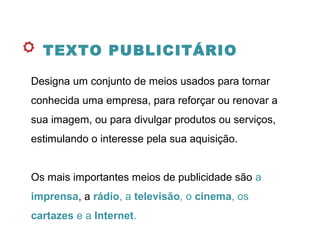 TEXTO PUBLICITÁRIO
Designa um conjunto de meios usados para tornar
conhecida uma empresa, para reforçar ou renovar a
sua imagem, ou para divulgar produtos ou serviços,
estimulando o interesse pela sua aquisição.
Os mais importantes meios de publicidade são a
imprensa, a rádio, a televisão, o cinema, os
cartazes e a Internet.
 