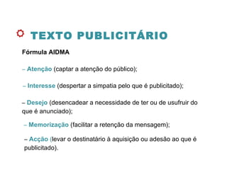 TEXTO PUBLICITÁRIO
Fórmula AIDMA
– Atenção (captar a atenção do público);
– Interesse (despertar a simpatia pelo que é publicitado);
– Desejo (desencadear a necessidade de ter ou de usufruir do
que é anunciado);
– Memorização (facilitar a retenção da mensagem);
– Acção (levar o destinatário à aquisição ou adesão ao que é
publicitado).
 