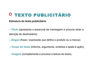 TEXTO PUBLICITÁRIO
Estrutura do texto publicitário
– Título (apresenta o essencial da mensagem e procura atrair a
atenção do destinatário);
– Slogan (frase / expressão que define o produto ou a marca);
– Corpo do texto (informa, argumenta, sintetiza e apela à ação);
– Imagem (complementa e provoca a leitura do texto).
 