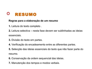 RESUMO
1. Leitura do texto completo .
2. Leitura selectiva – nesta fase devem ser sublinhadas as ideias
essenciais.
3. Divisão do texto em partes.
4. Verificação do encadeamento entre as diferentes partes.
5. Selecção das ideias essenciais do texto que irão fazer parte do
resumo.
6. Conservação da ordem sequencial das ideias.
7. Manutenção dos tempos e modos verbais.
Regras para a elaboração de um resumo
 