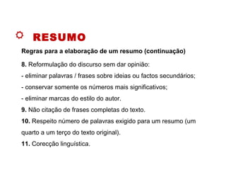 RESUMO
8. Reformulação do discurso sem dar opinião:
- eliminar palavras / frases sobre ideias ou factos secundários;
- conservar somente os números mais significativos;
- eliminar marcas do estilo do autor.
9. Não citação de frases completas do texto.
10. Respeito número de palavras exigido para um resumo (um
quarto a um terço do texto original).
11. Corecção linguística.
Regras para a elaboração de um resumo (continuação)
 