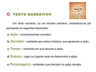 TEXTO NARRATIVO
 
Um texto narrativo, ou um excerto narrativo, caracteriza se por‑
apresentar os seguintes elementos:
a. Ação – acontecimentos narrados;
b. Narrador – entidade que conta a história, que apresenta a ação;
c. Tempo – momento em que decorre a ação;
e. Personagens – entidades que intervêm na ação narrada.
d. Espaço – lugar ou lugares onde se desenvolve a ação;
 