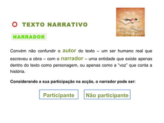 TEXTO NARRATIVO
Convém não confundir o autor do texto – um ser humano real que
escreveu a obra – com o narrador – uma entidade que existe apenas
dentro do texto como personagem, ou apenas como a “voz” que conta a
história.
NARRADOR
Considerando a sua participação na acção, o narrador pode ser:
Participante Não participante
 