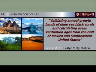 GE G Climate Science Lab
Leslye Mitty Mohon
Department of Geography, Texas A&M University
“Validating annual growth bands of deep
sea black corals and calculating
ocean ventilation ages from the Gulf of
Mexico and Southeastern United
States”
 