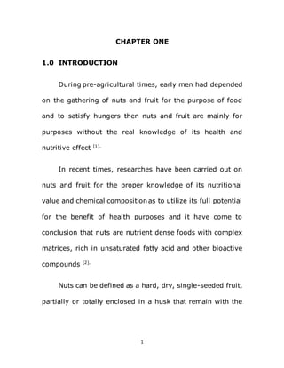 1
CHAPTER ONE
1.0 INTRODUCTION
During pre-agricultural times, early men had depended
on the gathering of nuts and fruit for the purpose of food
and to satisfy hungers then nuts and fruit are mainly for
purposes without the real knowledge of its health and
nutritive effect [1].
In recent times, researches have been carried out on
nuts and fruit for the proper knowledge of its nutritional
value and chemical composition as to utilize its full potential
for the benefit of health purposes and it have come to
conclusion that nuts are nutrient dense foods with complex
matrices, rich in unsaturated fatty acid and other bioactive
compounds [2].
Nuts can be defined as a hard, dry, single-seeded fruit,
partially or totally enclosed in a husk that remain with the
 