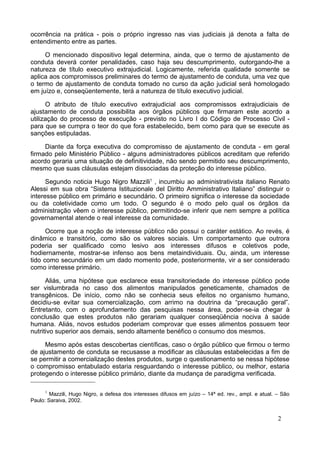 ocorrência na prática - pois o próprio ingresso nas vias judiciais já denota a falta de
entendimento entre as partes.
O mencionado dispositivo legal determina, ainda, que o termo de ajustamento de
conduta deverá conter penalidades, caso haja seu descumprimento, outorgando-lhe a
natureza de título executivo extrajudicial. Logicamente, referida qualidade somente se
aplica aos compromissos preliminares do termo de ajustamento de conduta, uma vez que
o termo de ajustamento de conduta tomado no curso da ação judicial será homologado
em juízo e, conseqüentemente, terá a natureza de título executivo judicial.
O atributo de título executivo extrajudicial aos compromissos extrajudiciais de
ajustamento de conduta possibilita aos órgãos públicos que firmaram este acordo a
utilização do processo de execução - previsto no Livro I do Código de Processo Civil -
para que se cumpra o teor do que fora estabelecido, bem como para que se execute as
sanções estipuladas.
Diante da força executiva do compromisso de ajustamento de conduta - em geral
firmado pelo Ministério Público - alguns administradores públicos acreditam que referido
acordo geraria uma situação de definitividade, não sendo permitido seu descumprimento,
mesmo que suas cláusulas estejam dissociadas da proteção do interesse público.
Segundo noticia Hugo Nigro Mazzili1
, incumbiu ao administrativista italiano Renato
Alessi em sua obra “Sistema Istituzionale del Diritto Amministrativo Italiano” distinguir o
interesse público em primário e secundário. O primeiro significa o interesse da sociedade
ou da coletividade como um todo. O segundo é o modo pelo qual os órgãos da
administração vêem o interesse público, permitindo-se inferir que nem sempre a política
governamental atende o real interesse da comunidade.
Ocorre que a noção de interesse público não possui o caráter estático. Ao revés, é
dinâmico e transitório, como são os valores sociais. Um comportamento que outrora
poderia ser qualificado como lesivo aos interesses difusos e coletivos pode,
hodiernamente, mostrar-se infenso aos bens metaindividuais. Ou, ainda, um interesse
tido como secundário em um dado momento pode, posteriormente, vir a ser considerado
como interesse primário.
Aliás, uma hipótese que esclarece essa transitoriedade do interesse público pode
ser vislumbrada no caso dos alimentos manipulados geneticamente, chamados de
transgênicos. De início, como não se conhecia seus efeitos no organismo humano,
decidiu-se evitar sua comercialização, com arrimo na doutrina da “precaução geral”.
Entretanto, com o aprofundamento das pesquisas nessa área, poder-se-ia chegar à
conclusão que estes produtos não gerariam qualquer conseqüência nociva à saúde
humana. Aliás, novos estudos poderiam comprovar que esses alimentos possuem teor
nutritivo superior aos demais, sendo altamente benéfico o consumo dos mesmos.
Mesmo após estas descobertas científicas, caso o órgão público que firmou o termo
de ajustamento de conduta se recusasse a modificar as cláusulas estabelecidas a fim de
se permitir a comercialização destes produtos, surge o questionamento se nessa hipótese
o compromisso entabulado estaria resguardando o interesse público, ou melhor, estaria
protegendo o interesse público primário, diante da mudança de paradigma verificada.
1
Mazzili, Hugo Nigro, a defesa dos interesses difusos em juízo – 14ª ed. rev., ampl. e atual. – São
Paulo: Saraiva, 2002.
2
 