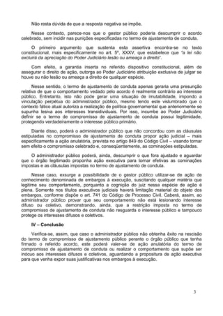 Não resta dúvida de que a resposta negativa se impõe.
Nesse contexto, parece-nos que o gestor público poderia descumprir o acordo
celebrado, sem incidir nas punições especificadas no termo de ajustamento de conduta.
O primeiro argumento que sustenta esta assertiva encontra-se no texto
constitucional, mais especificamente no art. 5º, XXXV, que estabelece que “a lei não
excluirá da apreciação do Poder Judiciário lesão ou ameaça a direito”.
Com efeito, a garantia inserta no referido dispositivo constitucional, além de
assegurar o direito de ação, outorga ao Poder Judiciário atribuição exclusiva de julgar se
houve ou não lesão ou ameaça a direito de qualquer espécie.
Nesse sentido, o termo de ajustamento de conduta apenas geraria uma presunção
relativa de que o comportamento vedado pelo acordo é realmente contrário ao interesse
público. Entretanto, isto não pode gerar uma situação de imutabilidade, impondo a
vinculação perpétua do administrador público, mesmo tendo este vislumbrado que o
contexto fático atual autoriza a realização de política governamental que anteriormente se
supunha lesiva aos interesses transidividuais. Por isso, incumbe ao Poder Judiciário
definir se o termo de compromisso de ajustamento de conduta possui legitimidade,
protegendo verdadeiramente o interesse público primário.
Diante disso, poderá o administrador público que não concordou com as cláusulas
estipuladas no compromisso de ajustamento de conduta propor ação judicial – mais
especificamente a ação anulatória, prevista no artigo 849 do Código Civil – visando tornar
sem efeito o compromisso celebrado e, conseqüentemente, as cominações estipuladas.
O administrador público poderá, ainda, descumprir o que fora ajustado e aguardar
que o órgão legitimado proponha ação executiva para tornar efetivas as cominações
impostas e as cláusulas impostas no termo de ajustamento de conduta.
Nesse caso, exsurge a possibilidade de o gestor público utilizar-se de ação de
conhecimento denominada de embargos à execução, suscitando qualquer matéria que
legitime seu comportamento, porquanto a cognição do juiz nessa espécie de ação é
plena. Somente nos títulos executivos judiciais haverá limitação material do objeto dos
embargos, conforme dispõe o art. 741 do Código de Processo Civil. Caberá, assim, ao
administrador público provar que seu comportamento não está lesionando interesse
difuso ou coletivo, demonstrando, ainda, que a restrição imposta no termo de
compromisso de ajustamento de conduta não resguarda o interesse público e tampouco
protege os interesses difusos e coletivos.
IV – Conclusão
Verifica-se, assim, que caso o administrador público não obtenha êxito na rescisão
do termo de compromisso de ajustamento público perante o órgão público que tenha
firmado o referido acordo, este poderá valer-se de ação anulatória do termo de
compromisso de ajustamento de conduta ou realizar o comportamento que supõe ser
inócuo aos interesses difusos e coletivos, aguardando a propositura de ação executiva
para que venha expor suas justificativas nos embargos à execução.
3
 