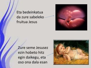 Eta bedeinkatua
da zure sabeleko
fruitua Jesus




Zure seme Jesusez
ezin hobeto hitz
egin daikegu, eta
oso ona dala esan
 