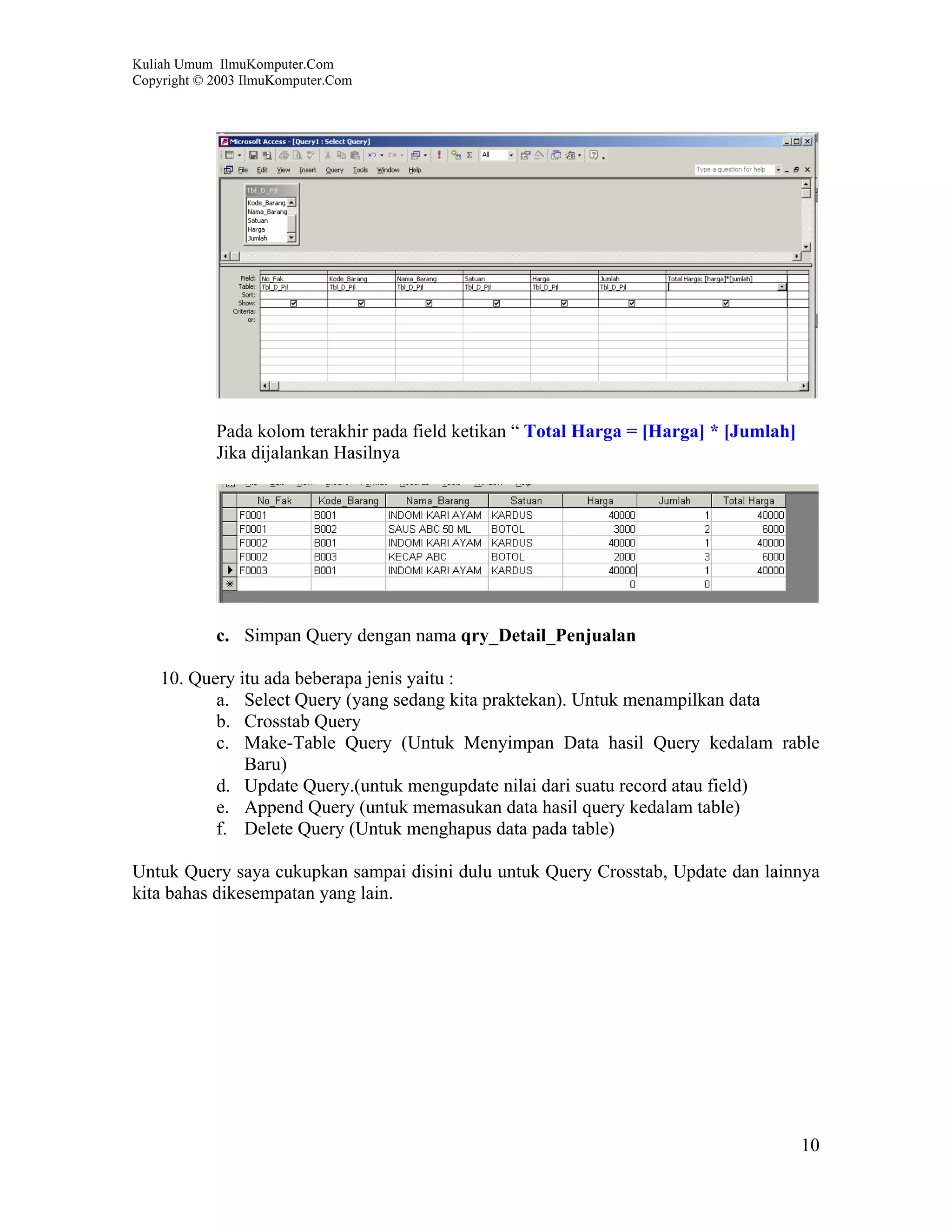 Kuliah Umum IlmuKomputer.Com
Copyright © 2003 IlmuKomputer.Com




            Pada kolom terakhir pada field ketikan “ Total Harga = [Harga] * [Jumlah]
            Jika dijalankan Hasilnya




            c. Simpan Query dengan nama qry_Detail_Penjualan

    10. Query itu ada beberapa jenis yaitu :
           a. Select Query (yang sedang kita praktekan). Untuk menampilkan data
           b. Crosstab Query
           c. Make-Table Query (Untuk Menyimpan Data hasil Query kedalam rable
               Baru)
           d. Update Query.(untuk mengupdate nilai dari suatu record atau field)
           e. Append Query (untuk memasukan data hasil query kedalam table)
           f. Delete Query (Untuk menghapus data pada table)

Untuk Query saya cukupkan sampai disini dulu untuk Query Crosstab, Update dan lainnya
kita bahas dikesempatan yang lain.




                                                                                        10
 