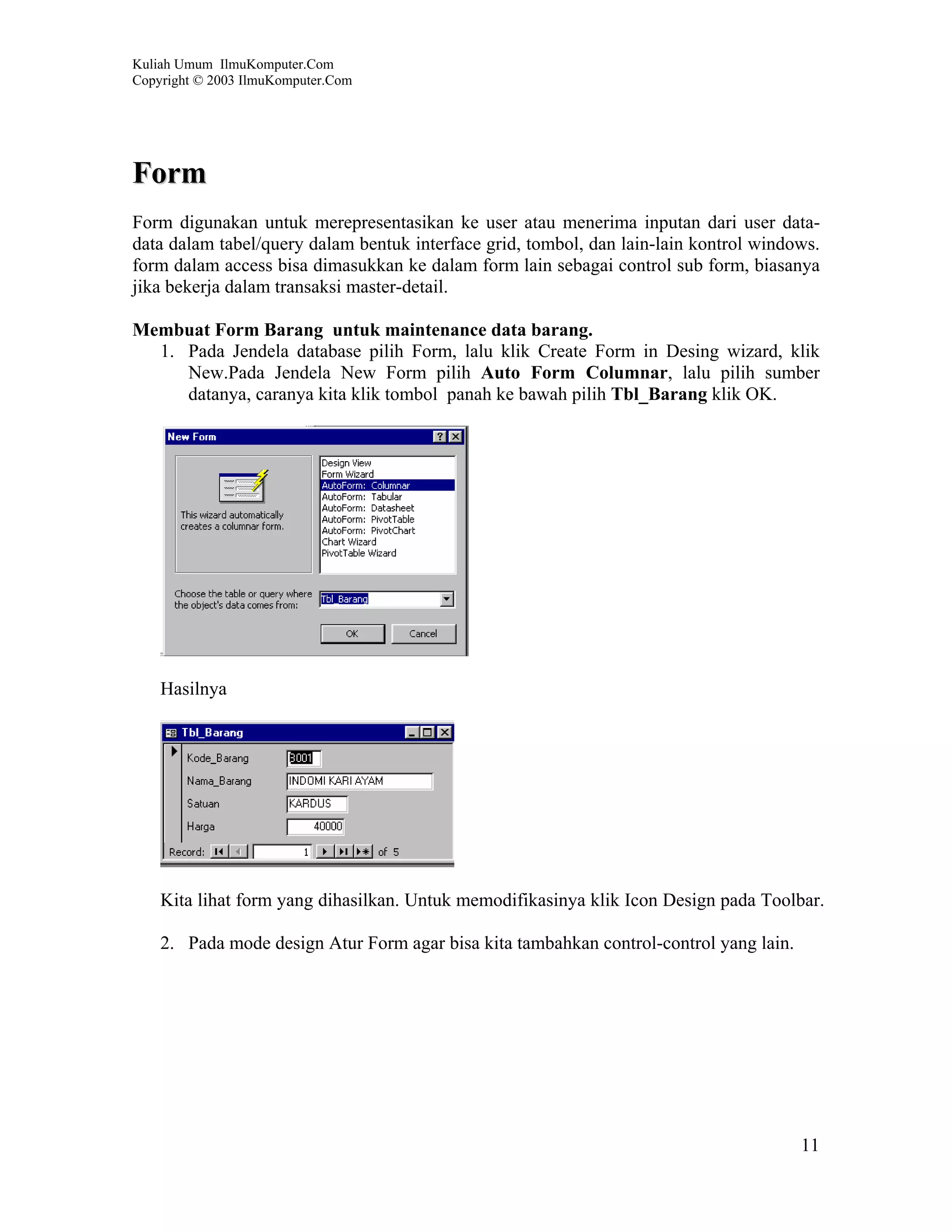 Kuliah Umum IlmuKomputer.Com
Copyright © 2003 IlmuKomputer.Com




Form
Form digunakan untuk merepresentasikan ke user atau menerima inputan dari user data-
data dalam tabel/query dalam bentuk interface grid, tombol, dan lain-lain kontrol windows.
form dalam access bisa dimasukkan ke dalam form lain sebagai control sub form, biasanya
jika bekerja dalam transaksi master-detail.

Membuat Form Barang untuk maintenance data barang.
  1. Pada Jendela database pilih Form, lalu klik Create Form in Desing wizard, klik
     New.Pada Jendela New Form pilih Auto Form Columnar, lalu pilih sumber
     datanya, caranya kita klik tombol panah ke bawah pilih Tbl_Barang klik OK.




    Hasilnya




    Kita lihat form yang dihasilkan. Untuk memodifikasinya klik Icon Design pada Toolbar.

    2. Pada mode design Atur Form agar bisa kita tambahkan control-control yang lain.




                                                                                        11
 