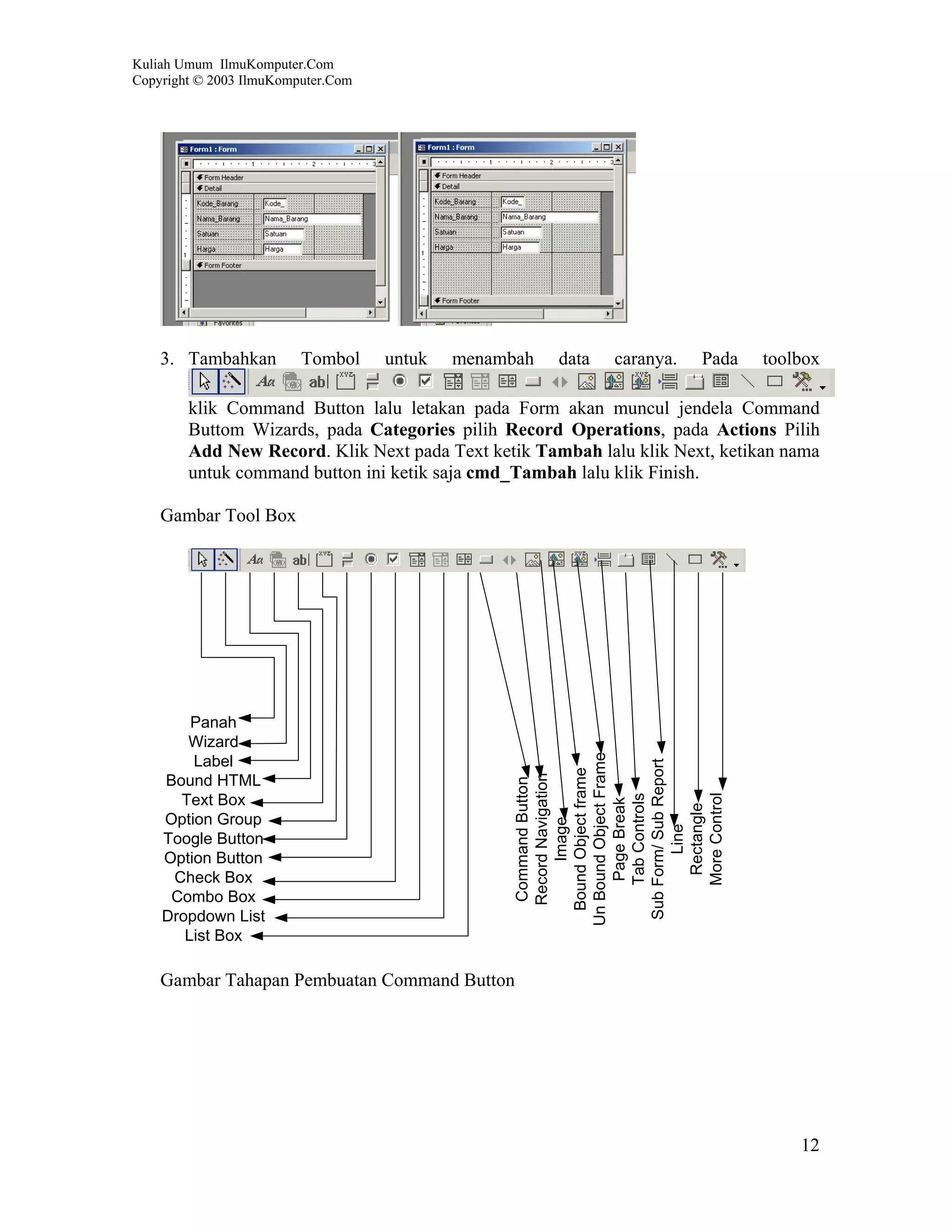 Kuliah Umum IlmuKomputer.Com
Copyright © 2003 IlmuKomputer.Com




    3. Tambahkan         Tombol     untuk   menambah   data   caranya.   Pada   toolbox

        klik Command Button lalu letakan pada Form akan muncul jendela Command
        Buttom Wizards, pada Categories pilih Record Operations, pada Actions Pilih
        Add New Record. Klik Next pada Text ketik Tambah lalu klik Next, ketikan nama
        untuk command button ini ketik saja cmd_Tambah lalu klik Finish.

    Gambar Tool Box




        Panah
       Wizard
                                                  Un Bound Object Frame




        Label
                                                   Sub Form/ Sub Report
                                                    Bound Object frame
                                                     Record Navigation




    Bound HTML
                                                     Command Button




                                                       More Control
                                                       Tab Controls




      Text Box
                                                        Page Break



                                                         Rectangle




    Option Group
                                                          Image




                                                           Line




    Toogle Button
    Option Button
     Check Box
     Combo Box
    Dropdown List
       List Box

    Gambar Tahapan Pembuatan Command Button




                                                                                    12
 