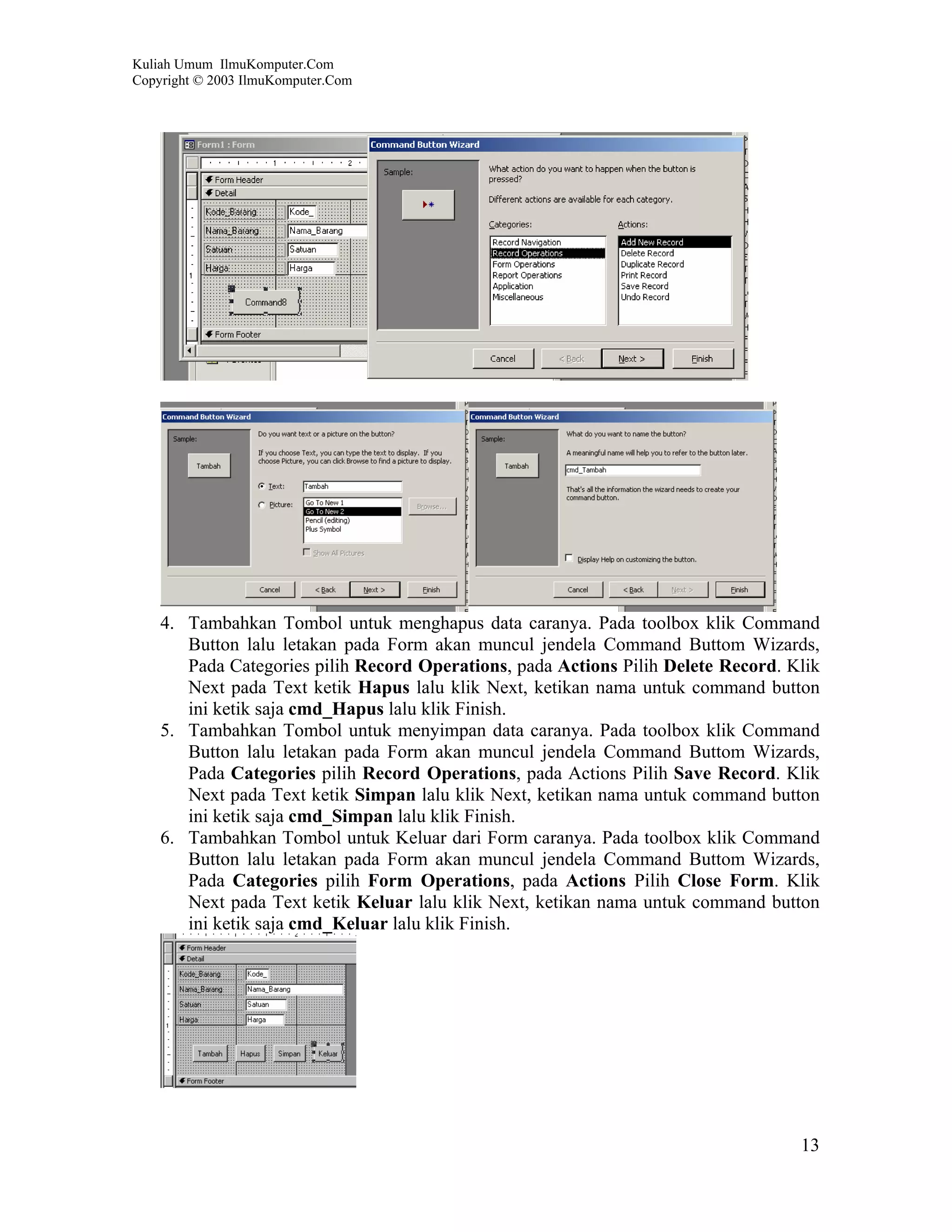 Kuliah Umum IlmuKomputer.Com
Copyright © 2003 IlmuKomputer.Com




    4. Tambahkan Tombol untuk menghapus data caranya. Pada toolbox klik Command
       Button lalu letakan pada Form akan muncul jendela Command Buttom Wizards,
       Pada Categories pilih Record Operations, pada Actions Pilih Delete Record. Klik
       Next pada Text ketik Hapus lalu klik Next, ketikan nama untuk command button
       ini ketik saja cmd_Hapus lalu klik Finish.
    5. Tambahkan Tombol untuk menyimpan data caranya. Pada toolbox klik Command
       Button lalu letakan pada Form akan muncul jendela Command Buttom Wizards,
       Pada Categories pilih Record Operations, pada Actions Pilih Save Record. Klik
       Next pada Text ketik Simpan lalu klik Next, ketikan nama untuk command button
       ini ketik saja cmd_Simpan lalu klik Finish.
    6. Tambahkan Tombol untuk Keluar dari Form caranya. Pada toolbox klik Command
       Button lalu letakan pada Form akan muncul jendela Command Buttom Wizards,
       Pada Categories pilih Form Operations, pada Actions Pilih Close Form. Klik
       Next pada Text ketik Keluar lalu klik Next, ketikan nama untuk command button
       ini ketik saja cmd_Keluar lalu klik Finish.




                                                                                   13
 