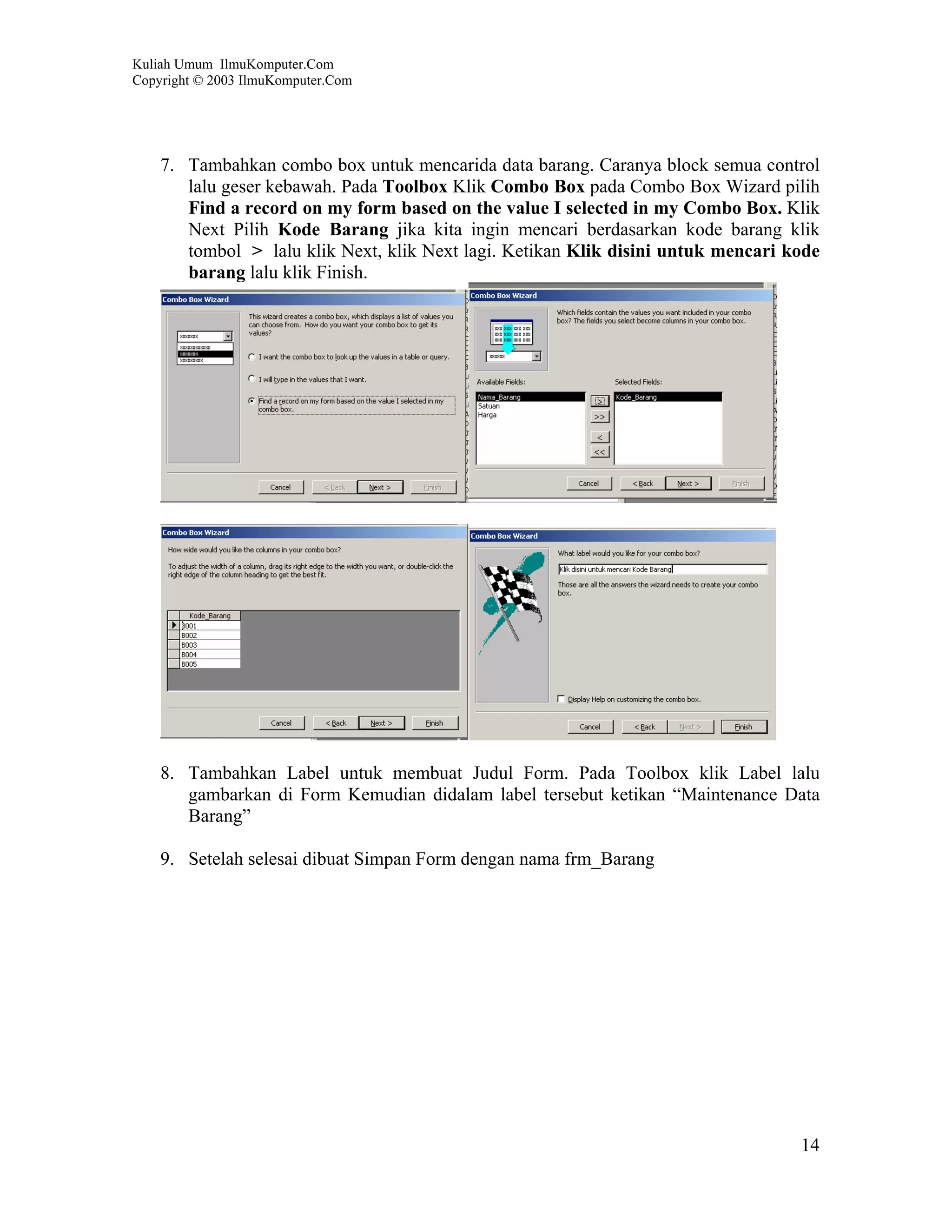 Kuliah Umum IlmuKomputer.Com
Copyright © 2003 IlmuKomputer.Com




    7. Tambahkan combo box untuk mencarida data barang. Caranya block semua control
       lalu geser kebawah. Pada Toolbox Klik Combo Box pada Combo Box Wizard pilih
       Find a record on my form based on the value I selected in my Combo Box. Klik
       Next Pilih Kode Barang jika kita ingin mencari berdasarkan kode barang klik
       tombol > lalu klik Next, klik Next lagi. Ketikan Klik disini untuk mencari kode
       barang lalu klik Finish.




    8. Tambahkan Label untuk membuat Judul Form. Pada Toolbox klik Label lalu
       gambarkan di Form Kemudian didalam label tersebut ketikan “Maintenance Data
       Barang”

    9. Setelah selesai dibuat Simpan Form dengan nama frm_Barang




                                                                                   14
 