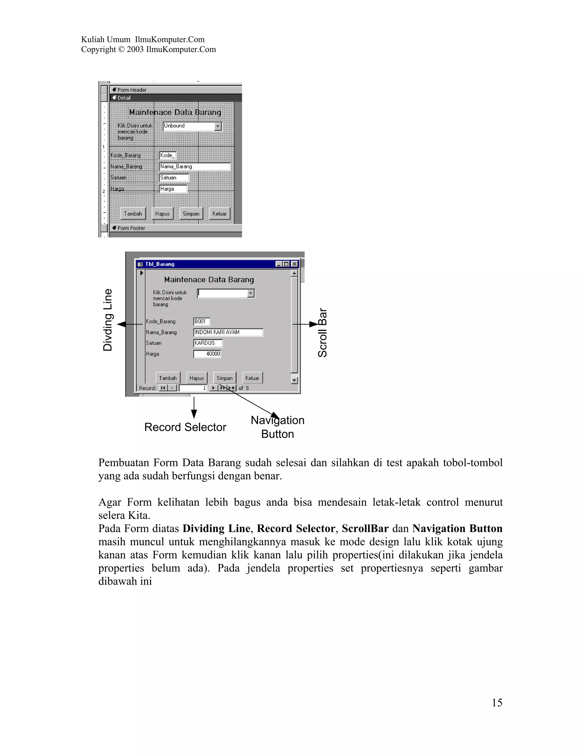 Kuliah Umum IlmuKomputer.Com
Copyright © 2003 IlmuKomputer.Com




     Divding Line




                                                   Scroll Bar




                                      Navigation
                    Record Selector
                                       Button

    Pembuatan Form Data Barang sudah selesai dan silahkan di test apakah tobol-tombol
    yang ada sudah berfungsi dengan benar.

    Agar Form kelihatan lebih bagus anda bisa mendesain letak-letak control menurut
    selera Kita.
    Pada Form diatas Dividing Line, Record Selector, ScrollBar dan Navigation Button
    masih muncul untuk menghilangkannya masuk ke mode design lalu klik kotak ujung
    kanan atas Form kemudian klik kanan lalu pilih properties(ini dilakukan jika jendela
    properties belum ada). Pada jendela properties set propertiesnya seperti gambar
    dibawah ini




                                                                                     15
 