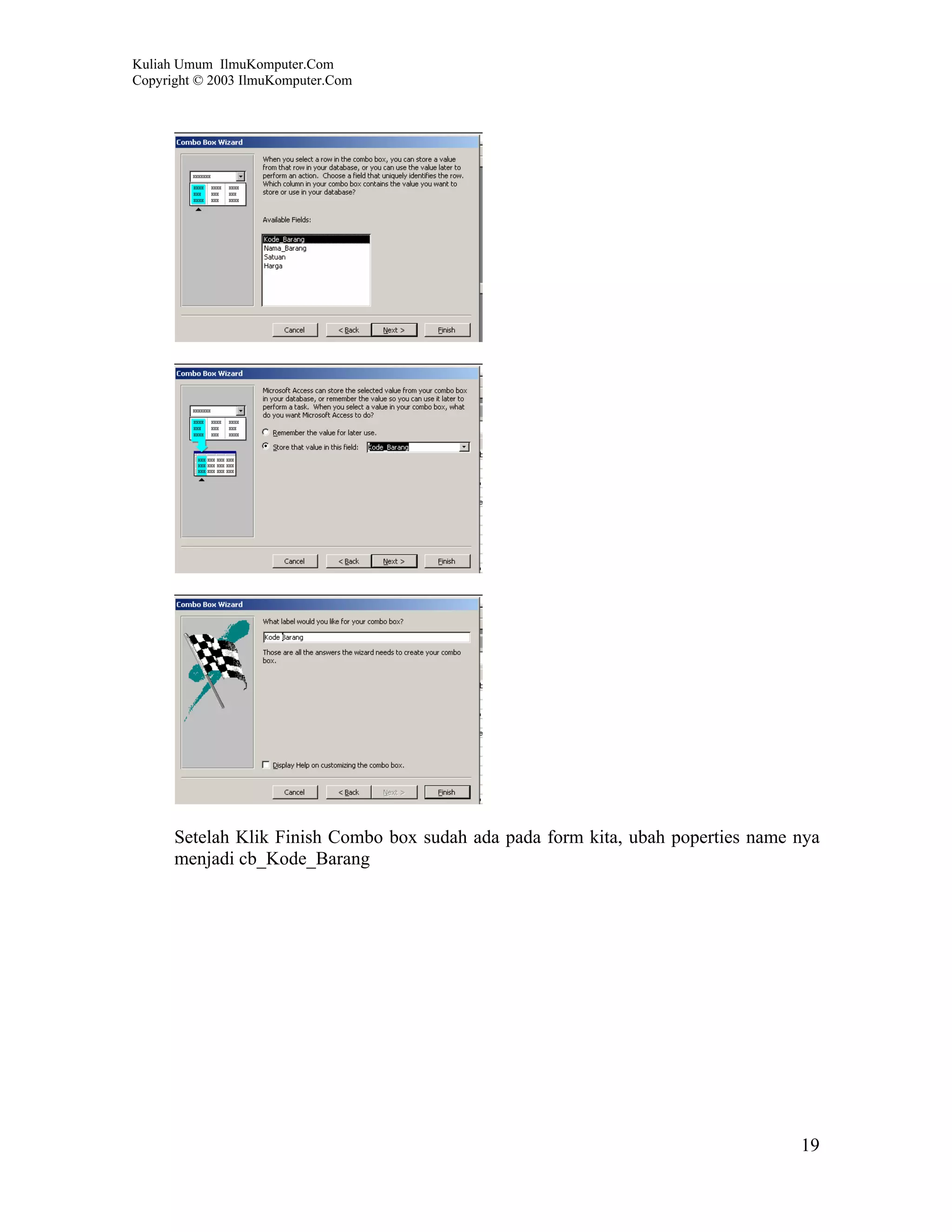 Kuliah Umum IlmuKomputer.Com
Copyright © 2003 IlmuKomputer.Com




      Setelah Klik Finish Combo box sudah ada pada form kita, ubah poperties name nya
      menjadi cb_Kode_Barang




                                                                                  19
 