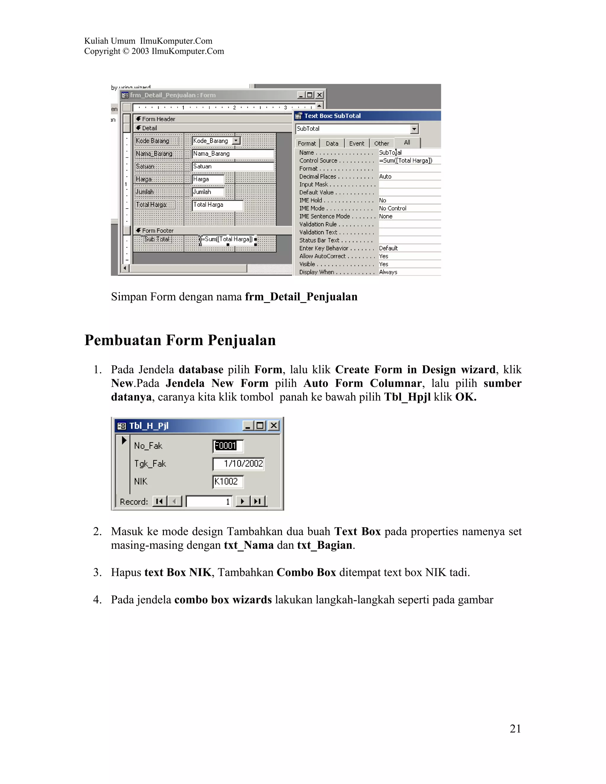 Kuliah Umum IlmuKomputer.Com
Copyright © 2003 IlmuKomputer.Com




      Simpan Form dengan nama frm_Detail_Penjualan


Pembuatan Form Penjualan
  1. Pada Jendela database pilih Form, lalu klik Create Form in Design wizard, klik
     New.Pada Jendela New Form pilih Auto Form Columnar, lalu pilih sumber
     datanya, caranya kita klik tombol panah ke bawah pilih Tbl_Hpjl klik OK.




  2. Masuk ke mode design Tambahkan dua buah Text Box pada properties namenya set
     masing-masing dengan txt_Nama dan txt_Bagian.

  3. Hapus text Box NIK, Tambahkan Combo Box ditempat text box NIK tadi.

  4. Pada jendela combo box wizards lakukan langkah-langkah seperti pada gambar




                                                                                  21
 