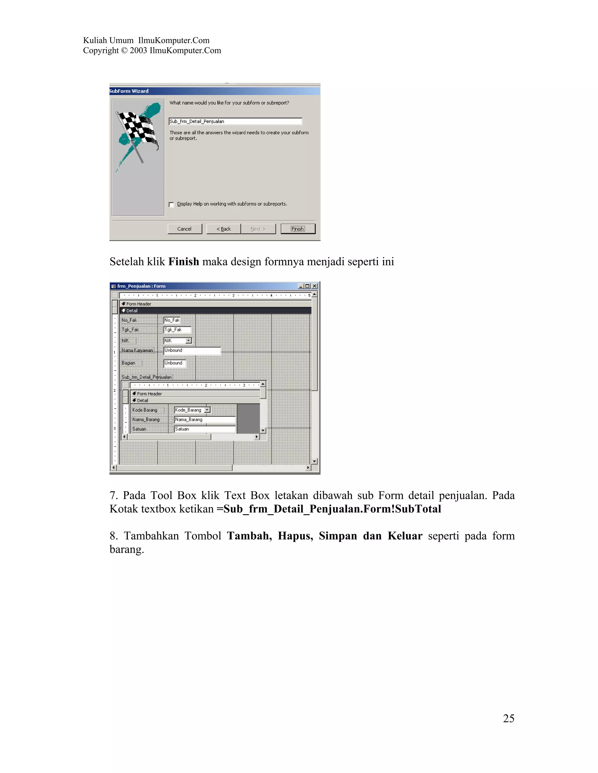 Kuliah Umum IlmuKomputer.Com
Copyright © 2003 IlmuKomputer.Com




      Setelah klik Finish maka design formnya menjadi seperti ini




      7. Pada Tool Box klik Text Box letakan dibawah sub Form detail penjualan. Pada
      Kotak textbox ketikan =Sub_frm_Detail_Penjualan.Form!SubTotal

      8. Tambahkan Tombol Tambah, Hapus, Simpan dan Keluar seperti pada form
      barang.




                                                                                 25
 