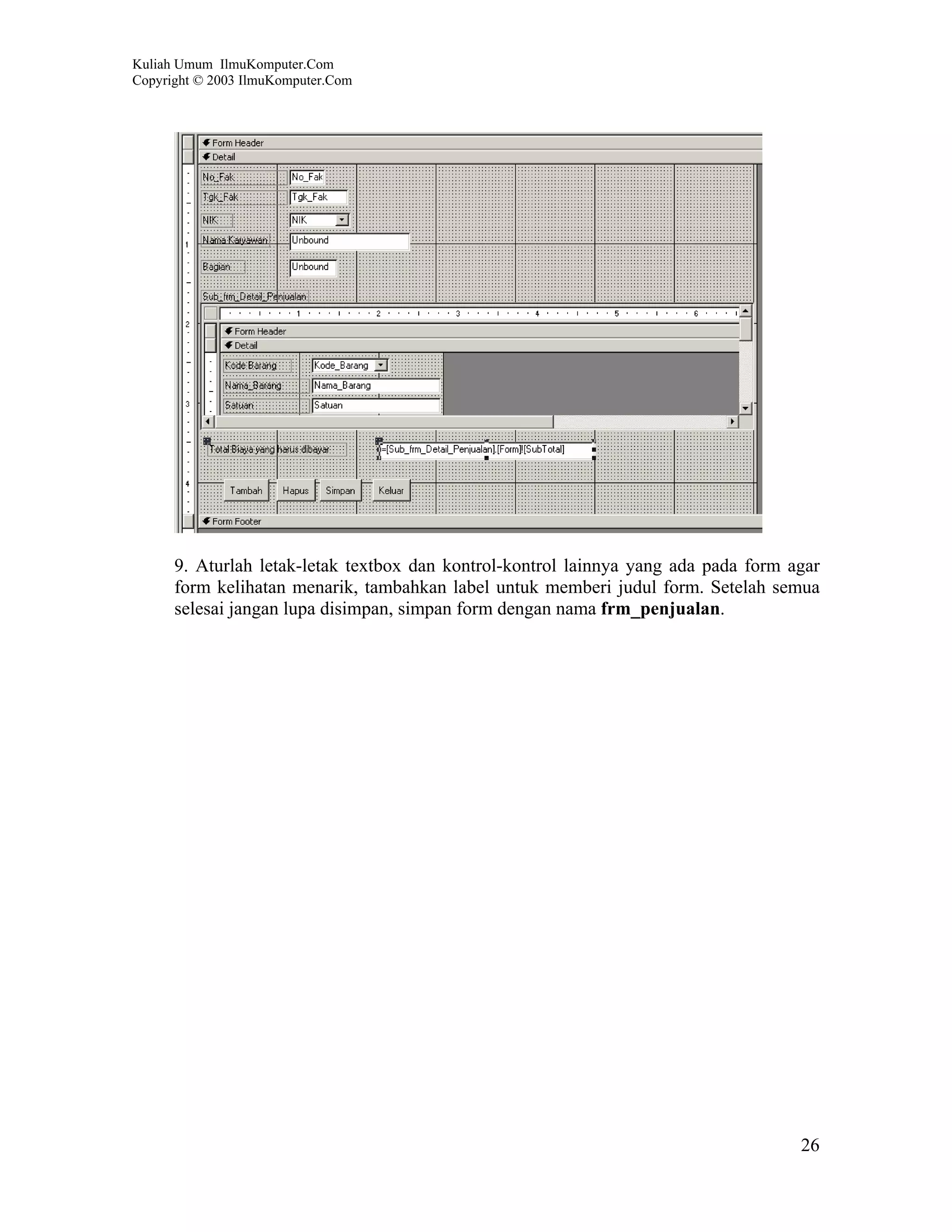 Kuliah Umum IlmuKomputer.Com
Copyright © 2003 IlmuKomputer.Com




      9. Aturlah letak-letak textbox dan kontrol-kontrol lainnya yang ada pada form agar
      form kelihatan menarik, tambahkan label untuk memberi judul form. Setelah semua
      selesai jangan lupa disimpan, simpan form dengan nama frm_penjualan.




                                                                                     26
 