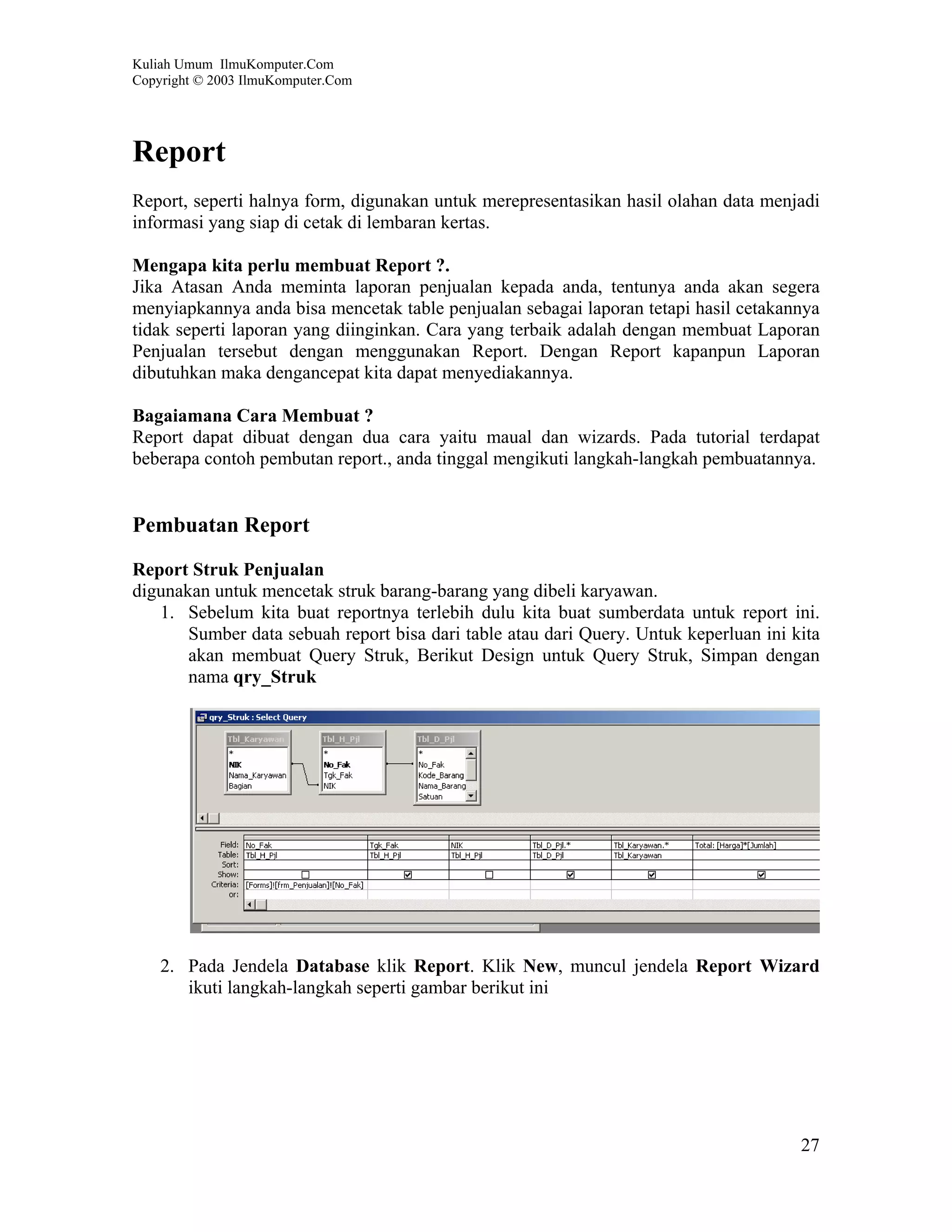 Kuliah Umum IlmuKomputer.Com
Copyright © 2003 IlmuKomputer.Com




Report
Report, seperti halnya form, digunakan untuk merepresentasikan hasil olahan data menjadi
informasi yang siap di cetak di lembaran kertas.

Mengapa kita perlu membuat Report ?.
Jika Atasan Anda meminta laporan penjualan kepada anda, tentunya anda akan segera
menyiapkannya anda bisa mencetak table penjualan sebagai laporan tetapi hasil cetakannya
tidak seperti laporan yang diinginkan. Cara yang terbaik adalah dengan membuat Laporan
Penjualan tersebut dengan menggunakan Report. Dengan Report kapanpun Laporan
dibutuhkan maka dengancepat kita dapat menyediakannya.

Bagaiamana Cara Membuat ?
Report dapat dibuat dengan dua cara yaitu maual dan wizards. Pada tutorial terdapat
beberapa contoh pembutan report., anda tinggal mengikuti langkah-langkah pembuatannya.


Pembuatan Report

Report Struk Penjualan
digunakan untuk mencetak struk barang-barang yang dibeli karyawan.
   1. Sebelum kita buat reportnya terlebih dulu kita buat sumberdata untuk report ini.
       Sumber data sebuah report bisa dari table atau dari Query. Untuk keperluan ini kita
       akan membuat Query Struk, Berikut Design untuk Query Struk, Simpan dengan
       nama qry_Struk




    2. Pada Jendela Database klik Report. Klik New, muncul jendela Report Wizard
       ikuti langkah-langkah seperti gambar berikut ini




                                                                                       27
 