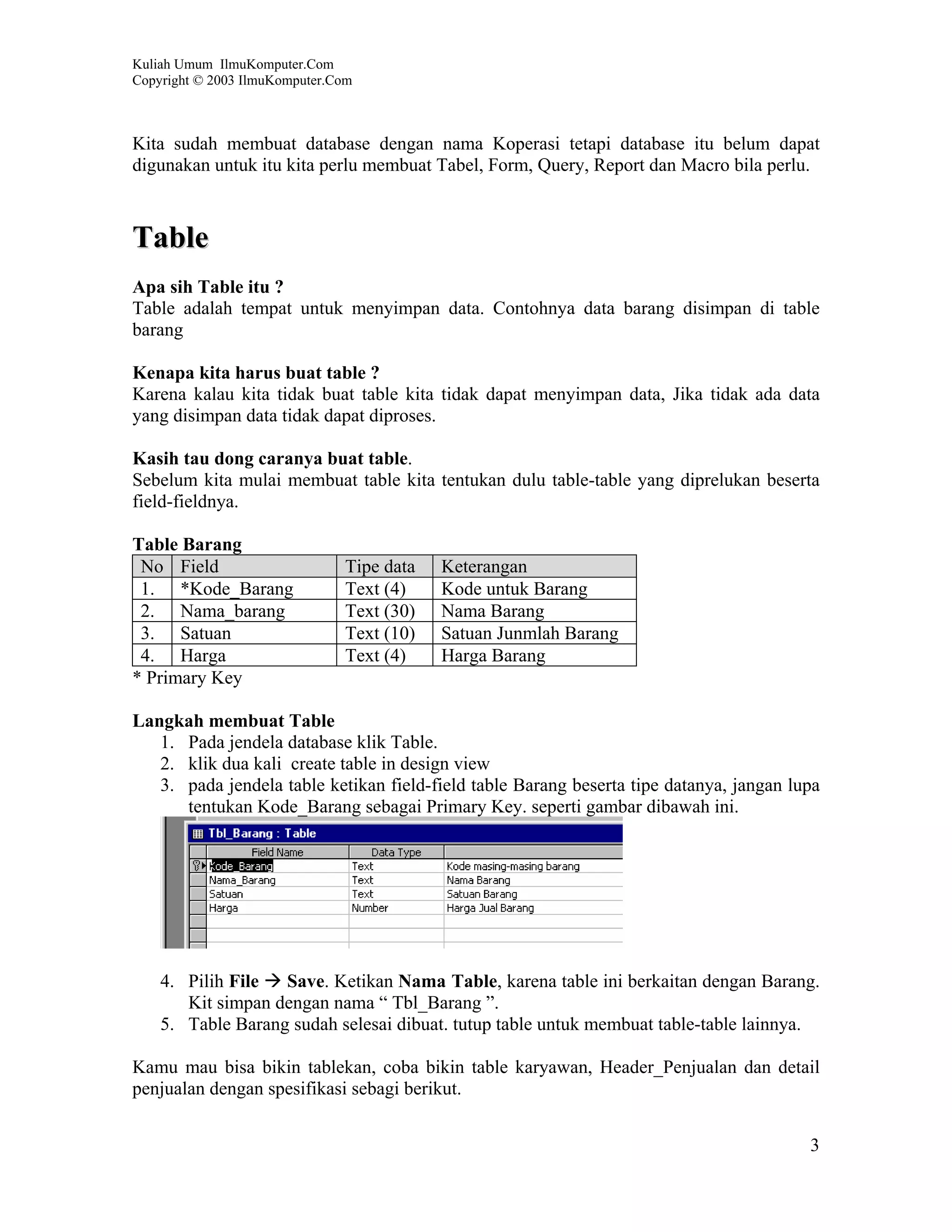 Kuliah Umum IlmuKomputer.Com
Copyright © 2003 IlmuKomputer.Com



Kita sudah membuat database dengan nama Koperasi tetapi database itu belum dapat
digunakan untuk itu kita perlu membuat Tabel, Form, Query, Report dan Macro bila perlu.



Table
Apa sih Table itu ?
Table adalah tempat untuk menyimpan data. Contohnya data barang disimpan di table
barang

Kenapa kita harus buat table ?
Karena kalau kita tidak buat table kita tidak dapat menyimpan data, Jika tidak ada data
yang disimpan data tidak dapat diproses.

Kasih tau dong caranya buat table.
Sebelum kita mulai membuat table kita tentukan dulu table-table yang diprelukan beserta
field-fieldnya.

Table Barang
 No Field                      Tipe data   Keterangan
 1. *Kode_Barang               Text (4)    Kode untuk Barang
 2. Nama_barang                Text (30)   Nama Barang
 3. Satuan                     Text (10)   Satuan Junmlah Barang
 4. Harga                      Text (4)    Harga Barang
* Primary Key

Langkah membuat Table
   1. Pada jendela database klik Table.
   2. klik dua kali create table in design view
   3. pada jendela table ketikan field-field table Barang beserta tipe datanya, jangan lupa
      tentukan Kode_Barang sebagai Primary Key. seperti gambar dibawah ini.




    4. Pilih File  Save. Ketikan Nama Table, karena table ini berkaitan dengan Barang.
       Kit simpan dengan nama “ Tbl_Barang ”.
    5. Table Barang sudah selesai dibuat. tutup table untuk membuat table-table lainnya.

Kamu mau bisa bikin tablekan, coba bikin table karyawan, Header_Penjualan dan detail
penjualan dengan spesifikasi sebagi berikut.


                                                                                         3
 